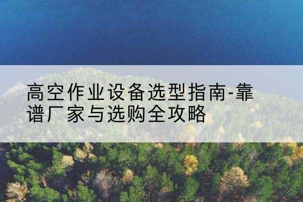 旬阳升降车厂家-高空作业设备选型指南-靠谱厂家与选购全攻略