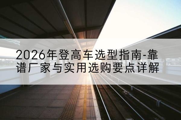 旬阳登高车厂家推荐-2026年登高车选型指南-靠谱厂家与实用选购要点详解