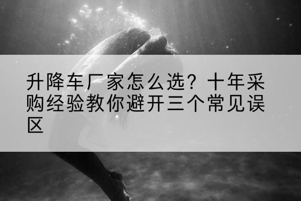 旬阳升降车厂家-怎么选?十年采购经验教你避开三个常见误区