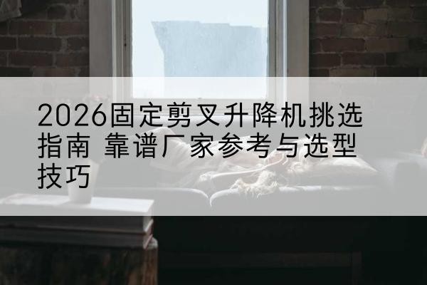 旬阳固定剪叉升降机厂家推荐-2026固定剪叉升降机挑选指南 靠谱厂家参考与选型技巧