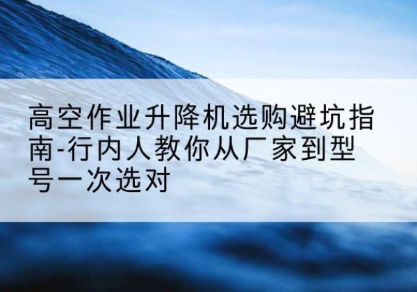 旬阳升降平台厂家-高空作业升降机选购避坑指南-行内人教你从厂家到型号一次选对