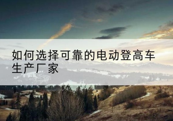 旬阳电动登高车厂家-如何选择可靠的电动登高车生产厂家