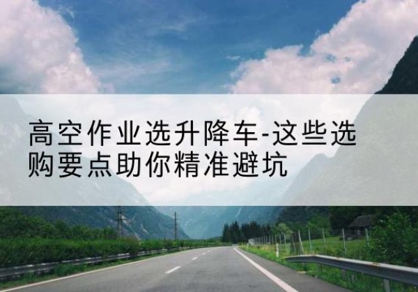 旬阳升降车厂家-高空作业选升降车-这些选购要点助你*避坑