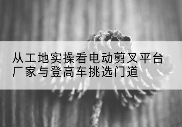 旬阳电动剪叉升降平台厂家-从工地实操看电动剪叉平台厂家与登高车挑选门道