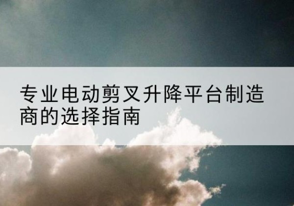 旬阳电动剪叉升降平台厂家-专业电动剪叉升降平台制造商的选择指南