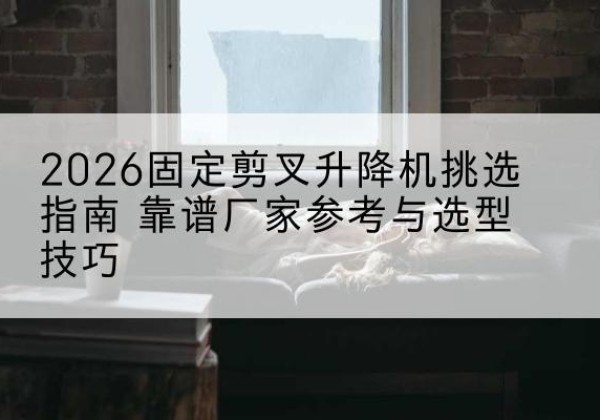 旬阳固定剪叉升降机厂家推荐-2026固定剪叉升降机挑选指南 靠谱厂家参考与选型技巧